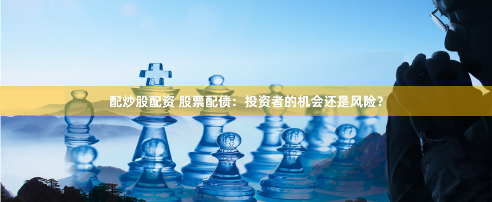 配炒股配资 股票配债：投资者的机会还是风险？