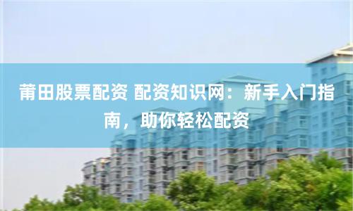 莆田股票配资 配资知识网：新手入门指南，助你轻松配资