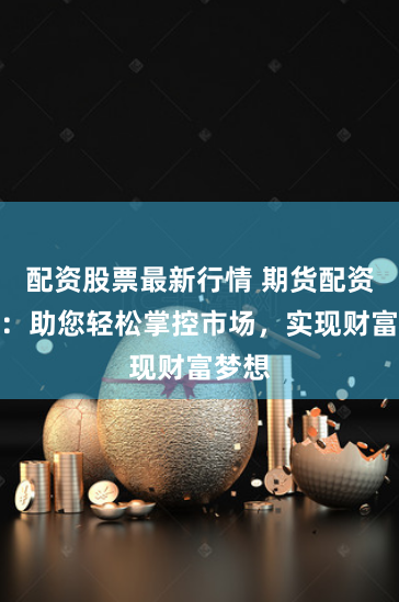 配资股票最新行情 期货配资软件：助您轻松掌控市场，实现财富梦想