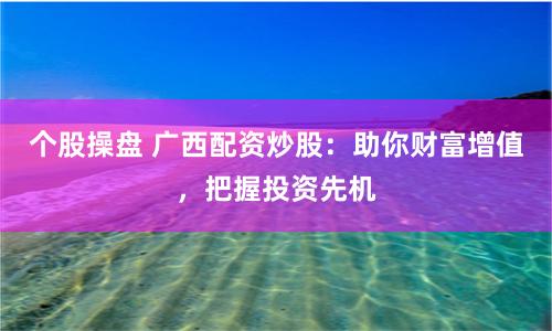 个股操盘 广西配资炒股：助你财富增值，把握投资先机