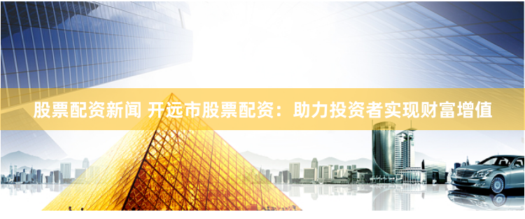 股票配资新闻 开远市股票配资：助力投资者实现财富增值