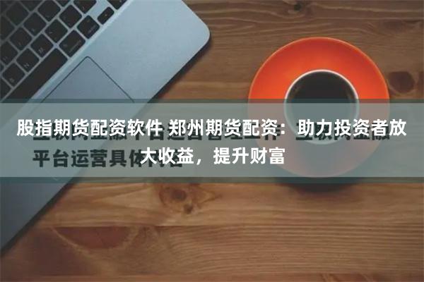 股指期货配资软件 郑州期货配资：助力投资者放大收益，提升财富