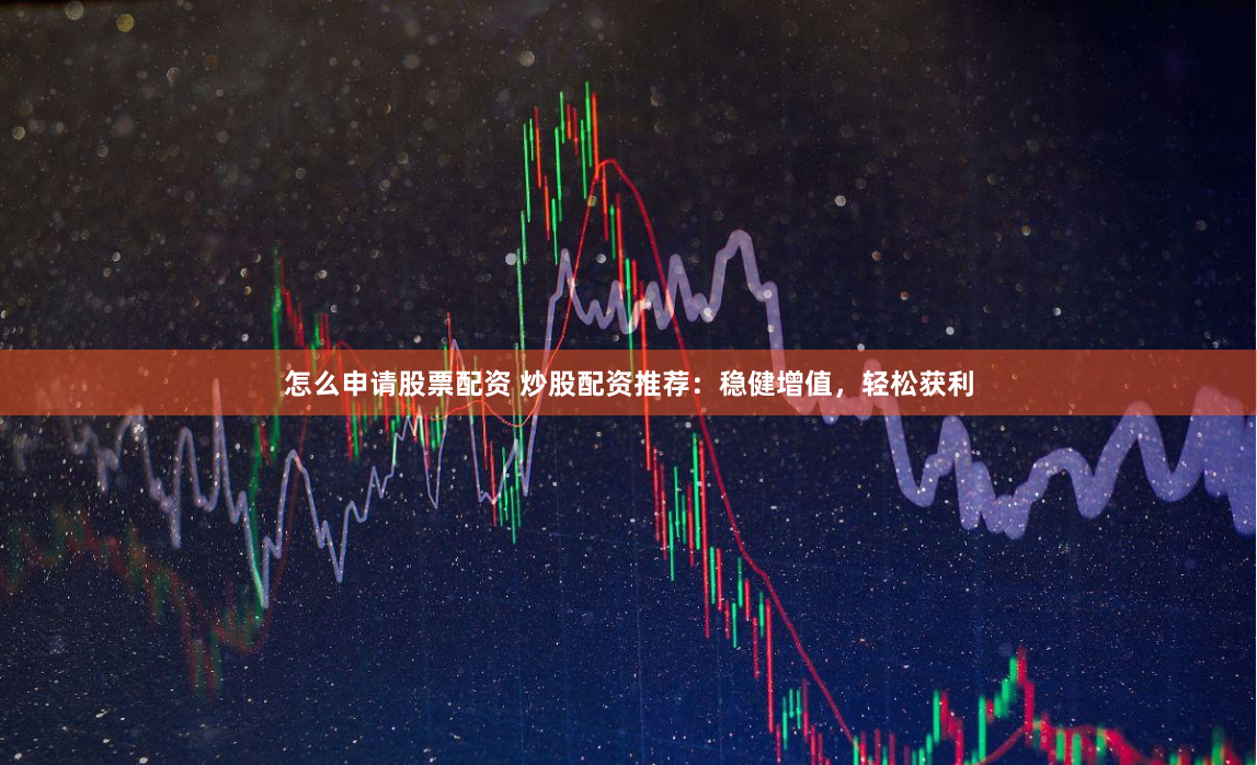 怎么申请股票配资 炒股配资推荐：稳健增值，轻松获利