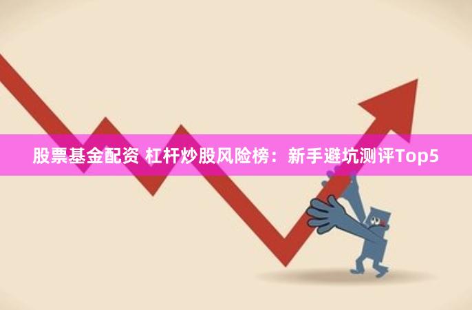 股票基金配资 杠杆炒股风险榜：新手避坑测评Top5